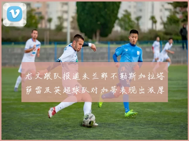 尤文跟队报道米兰那不勒斯加拉塔萨雷及英超球队对加蒂表现出浓厚兴趣