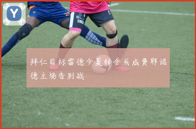 拜仁目标雷德今夏转会或成费耶诺德主场告别战
