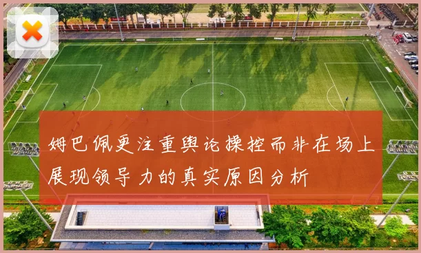 姆巴佩更注重舆论操控而非在场上展现领导力的真实原因分析