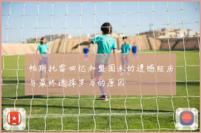 帕斯托雷回忆加盟国米的遗憾经历与最终选择罗马的原因