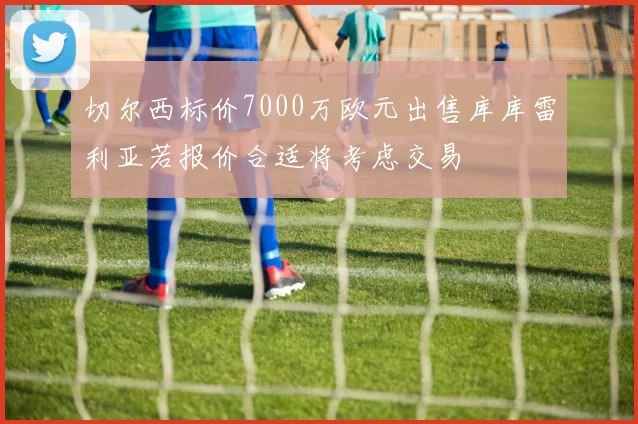 切尔西标价7000万欧元出售库库雷利亚若报价合适将考虑交易