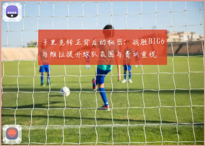 卡里克转正背后的秘密：战胜BIG6与维拉提升球队氛围与青训重视