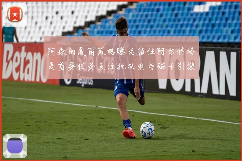 阿森纳夏窗策略曝光留住阿尔特塔是首要任务关注托纳利与磁卡引援动态