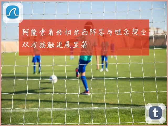 阿隆索看好切尔西阵容与理念契合双方接触进展显著