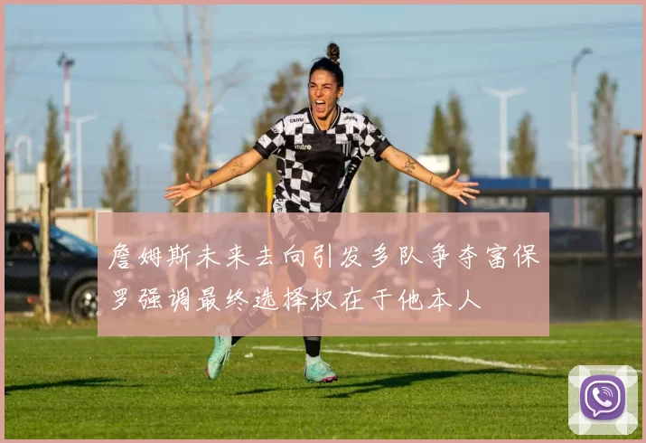 詹姆斯未来去向引发多队争夺富保罗强调最终选择权在于他本人