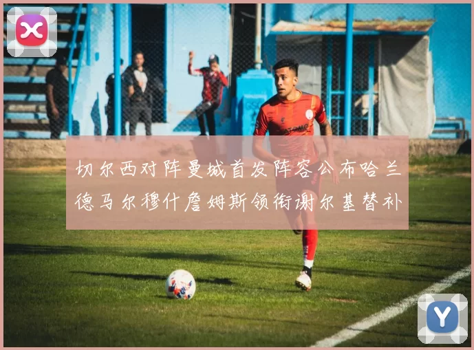 切尔西对阵曼城首发阵容公布哈兰德马尔穆什詹姆斯领衔谢尔基替补出战
