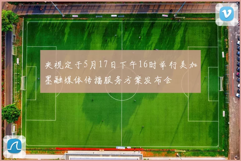 央视定于5月17日下午16时举行美加墨融媒体传播服务方案发布会