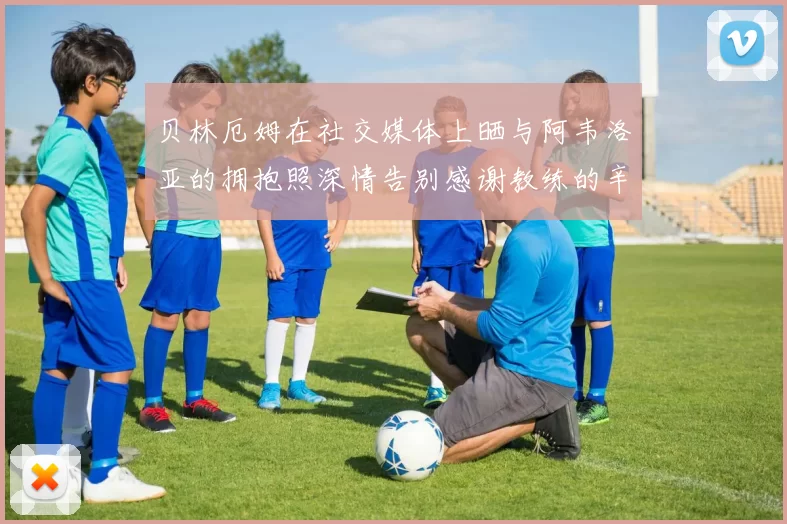 贝林厄姆在社交媒体上晒与阿韦洛亚的拥抱照深情告别感谢教练的辛勤付出