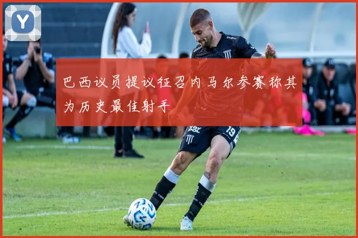 巴西议员提议征召内马尔参赛称其为历史最佳射手