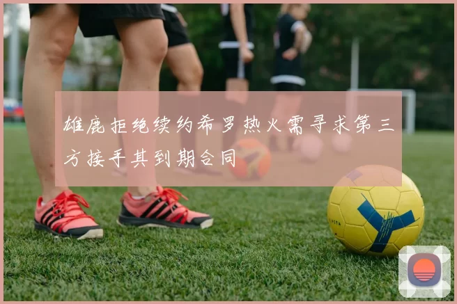 雄鹿拒绝续约希罗热火需寻求第三方接手其到期合同