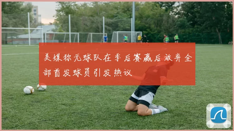 美媒称无球队在季后赛赢后放弃全部首发球员引发热议
